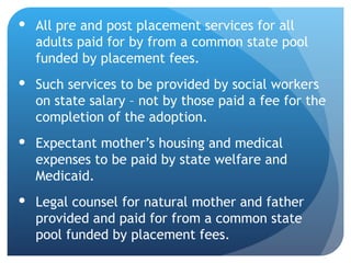 All pre and post placement services for all adults paid for by from a common state pool funded by placement fees. Such services to be provided by social workers on state salary – not by those paid a fee for the completion of the adoption. Expectant mother’s housing and medical expenses to be paid by state welfare and Medicaid.  Legal counsel for natural mother and father provided and paid for from a common state pool funded by placement fees. 