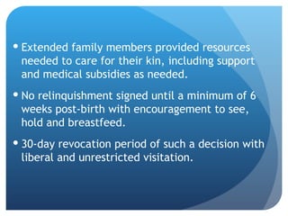 Extended family members provided resources needed to care for their kin, including support and medical subsidies as needed. No relinquishment signed until a minimum of 6 weeks post-birth with encouragement to see, hold and breastfeed. 30-day revocation period of such a decision with liberal and unrestricted visitation. 