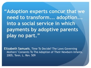 “ Adoption experts concur that we need to transform... adoption... into a social service in which payments by adoptive parents play no part.”  Elizabeth Samuels , Time To Decide? The Laws Governing Mothers’ Consents To The Adoption of Their Newborn Infants. 2005, Tenn. L. Rev. 509 