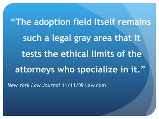 “ The adoption field itself remains such a legal gray area that it tests the ethical limits of the attorneys who specialize in it.”  New York Law Journal  11/11/09 Law.com 
