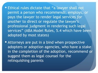 Ethical rules dictate that “a lawyer shall not permit a person who  recommends , employs, or pays the lawyer to render legal services  for another  to direct or regulate the lawyer's professional judgment in rendering such legal services” (ABA Model Rules, 5.4 which have been adopted by most states) Attorneys are put in a bind when prospective adopters or adoption agencies, who have a stake in the completion of the adoption, recommend or suggest them as legal counsel for the relinquishing parents 