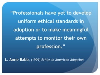 “ Professionals have yet to develop uniform ethical standards in adoption or to make meaningful attempts to monitor their own profession.” L. Anne Babb , (1999)  Ethics in American Adoption 