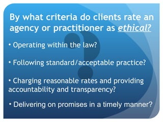 By what criteria do clients rate an agency or practitioner as  ethical?   Operating within the law? Following standard/acceptable practice? Charging reasonable rates and providing accountability and transparency? Delivering on promises in a timely manner? 