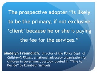 The prospective adopter “is likely to be the primary, if not exclusive ‘client’ because he or she  is paying the fee for the services.” Madelyn Freundlich ,  director of the Policy Dept. of  Children’s Rights , a national advocacy organization for children in government custody, quoted in “Time to Decide” by Elizabeth Samuels  