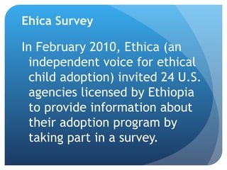 Ehica Survey In February 2010, Ethica (an independent voice for ethical child adoption) invited 24 U.S. agencies licensed by Ethiopia to provide information about their adoption program by taking part in a survey. 