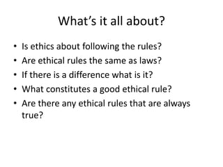 What’s it all about?
•   Is ethics about following the rules?
•   Are ethical rules the same as laws?
•   If there is a difference what is it?
•   What constitutes a good ethical rule?
•   Are there any ethical rules that are always
    true?
 