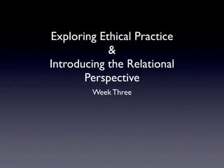 Exploring Ethical Practice
            &
Introducing the Relational
       Perspective
        Week Three
 