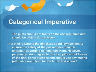 Categorical Imperative 	The pilots should not focus on the consequence and should be ethical during hijack.If a pilot is lying to the hijackers about low fuel etc. to ensure the safety of the passengers then it is unethical according to Immanuel Kant. However, personally I don’t agree to this as a pilot should focus of the final consequences and should use any means (ethical or unethical) to reach the desired end. 