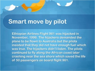 Smart move by pilot	Ethiopian Airlines Flight 961 was hijacked in November, 1996. The hijackers demanded the plane to be flown to Australia but the pilots insisted that they did not have enough fuel which was true. The hijackers didn’t listen. The pilots continued to fly along the African coast later crashing near the sea shore which saved the life of 50 passengers on board flight 961.   