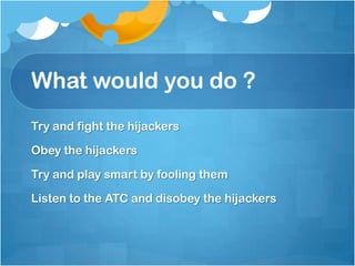 What would you do ?Try and fight the hijackers Obey the hijackersTry and play smart by fooling them Listen to the ATC and disobey the hijackers  