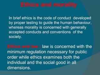 Ethics and law :  law is concerned with the minimum regulation necessary for public order while ethics examines both the individual and the social good in all dimensions. Ethics and morality In brief ethics is the code of conduct  developed by proper testing to guide the human behaviour, whereas morality is concerned with generally accepted conducts and conventions  of the society.   