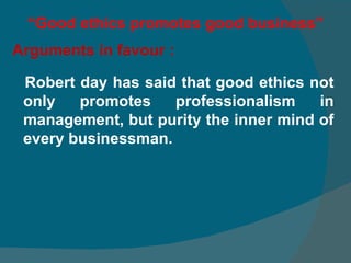 “ Good ethics promotes good business” Arguments in favour : Robert day has said that good ethics not only promotes professionalism in management, but purity the inner mind of every businessman.  