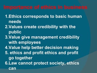 Importance of ethics in business Ethics corresponds to basic human needs Values create credibility with the public Value give management credibility with employees Value help better decision making ethics and profit ethics and profit go together  Law cannot protect society, ethics can  