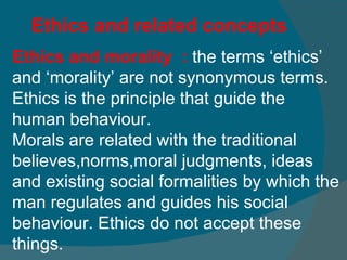 Ethics and related concepts Ethics and morality  :  the terms ‘ethics’ and ‘morality’ are not synonymous terms.   Ethics is the principle that guide the human behaviour.  Morals are related with the traditional believes,norms,moral judgments, ideas and existing social formalities by which the man regulates and guides his social behaviour. Ethics do not accept these things.  