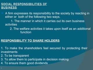 SOCIAL RESPONSIBILITIES OF BUSINESS A firm expresses its responsibility to the society by reacting in either or  both of the following two ways. 1. The manner in which it carries out its own business activities  2. The welfare activities it takes upon itself as an additional   function RESPONSIBILITY TO SHARE HOLDERS 1. To make the shareholders feel secured by protecting their investments  2. To be transparent  3. To allow them to participate in decision making  4. To ensure them good dividends  