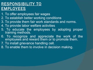 RESPONSIBILITY TO EMPLOYEES 1. To offer employees fair wages  2. To establish better working conditions  3. To provide them fair work standards and norms.  4. To provide labor welfare activities  5. To educate the employees by adopting proper training methods.  6. To recognize and appreciate the work of the employees and reward them or to promote them.  7. To install grievance handling cell.  8. To enable them to involve in decision making. 