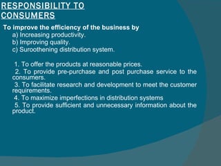 RESPONSIBILITY TO CONSUMERS To improve the efficiency of the business by  a) Increasing productivity.  b) Improving quality.  c) Suroothening distribution system.    1. To offer the products at reasonable prices.    2. To provide pre-purchase and post purchase service to the consumers.    3. To facilitate research and development to meet the customer requirements.    4. To maximize imperfections in distribution systems    5. To provide sufficient and unnecessary information about the product.  