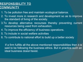 RESPONSIBILITY TO COMMUNITY 1. To be pollution free and maintain ecological balance.  2. To invest more in research and development so as to improve the standard of living of the society.  3.To develop alternative recourses thereby preventing current resources being used from exhaustion.  4. To improve the efficiency of business operations. 5. To include in social welfare activities 6. To contribute to national effort to build up a better society If a firm fulfills all the above mentioned responsibilities then it is said to be following the business ethics. But in practice such an ideal business doesn’texist. 