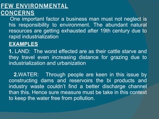 FEW ENVIRONMENTAL CONCERNS One important factor a business man must not neglect is his responsibility to environment. The abundant natural resources are getting exhausted after 19th century due to rapid industrialization EXAMPLES 1.  LAND:  The worst effected are as their cattle starve and they travel even increasing distance for grazing due to industrialization and urbanization 2. WATER:  Through people are keen in this issue by constructing dams and reservoirs the bi products and industry waste couldn’t find a better discharge channel than this. Hence sure measure must be take in this context to keep the water free from pollution. 