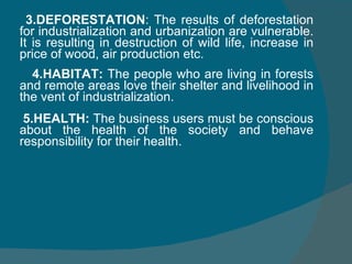 3.DEFORESTATION : The results of deforestation for industrialization and urbanization are vulnerable. It is resulting in destruction of wild life, increase in price of wood, air production etc. 4.HABITAT:  The people who are living in forests and remote areas love their shelter and livelihood in the vent of industrialization. 5.HEALTH:  The business users must be conscious about the health of the society and behave responsibility for their health. 