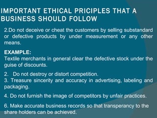 IMPORTANT ETHICAL PRICIPLES THAT A BUSINESS SHOULD FOLLOW Do not deceive or cheat the customers by selling substandard or defective products by under measurement or any other means.  [ EXAMPLE:  Textile merchants in general clear the defective stock under the guise of discounts. 2.  Do not destroy or distort competition.  3. Treasure sincerity and accuracy in advertising, labeling and packaging. 4. Do not furnish the image of competitors by unfair practices. 6. Make accurate business records so that transperancy to the share holders can be achieved. 