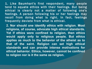 1. Like Baumhart's first respondent, many people tend to equate ethics with their feelings. But being ethical is clearly not a matter of following one's feelings. A person following his or her feelings may recoil from doing what is right. In fact, feelings frequently deviate from what is ethical. 2. Nor should one identify ethics with religion. Most religions, of course, advocate high ethical standards. Yet if ethics were confined to religion, then ethics would apply only to religious people. But ethics applies as much to the behavior of the atheist as to that of the saint. Religion can set high ethical standards and can provide intense motivations for ethical behavior. Ethics, however, cannot be confined to religion nor is it the same as religion. 