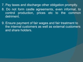 7. Pay taxes and discharge other obligation promptly.  8. Do not form castle agreements, even informal, to control production, prices etc to the common detriment. 9. Ensure payment of fair wages and fair treatment to the internal customers as well as external customers and share holders. 