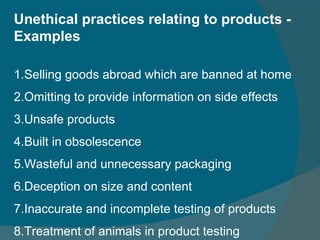Unethical practices relating to products - Examples 1.Selling goods abroad which are banned at home 2.Omitting to provide information on side effects 3.Unsafe products 4.Built in obsolescence 5.Wasteful and unnecessary packaging 6.Deception on size and content 7.Inaccurate and incomplete testing of products 8.Treatment of animals in product testing 