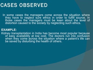 CASES OBSERVED In some cases the managers come across the situation where they have to neglect sure ethics in order to fulfill source. In those cases the managers must be keen about the level of distortion caused to the society by neglecting such ethics.  EXAMPLE:  Kidney transplantation in India has become most popular because of easy availability at low cost. The doctors run into confusion when they come across the situation where a patient’s life can be saved by disturbing the health of others. 