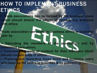 HOW TO IMPLEMENT BUSINESS ETHICS 1.Trade associations can be formed by the business users which should bloster the efforts of running any business with ethics Trade association can promote business ethics in business user by  –  Educating the members of the association and by consistent persuasion.  –  Formulation a code of conduct for their members which should contain code of ethics. –  Praising and rewarding those firms and business users who keep up the ethics in business & by publishing.  