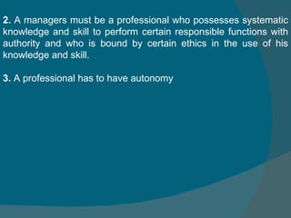 2.  A managers must be a professional who possesses systematic knowledge and skill to perform certain responsible functions with authority and who is bound by certain ethics in the use of his knowledge and skill.  3.  A professional has to have autonomy  