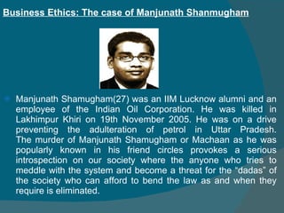 Manjunath Shamugham(27) was an IIM Lucknow alumni and an employee of the Indian Oil Corporation. He was killed in Lakhimpur Khiri on 19th November 2005. He was on a drive preventing the adulteration of petrol in Uttar Pradesh. The murder of Manjunath Shamugham or Machaan as he was popularly known in his friend circles provokes a serious introspection on our society where the anyone who tries to meddle with the system and become a threat for the “dadas” of the society who can afford to bend the law as and when they require is eliminated.  Business Ethics: The case of Manjunath Shanmugham 