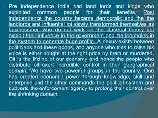 Pre independence India had land lords and kings who exploited common people for their benefits.  Post independence the country became democratic and the the landlords and influential lot slowly transformed themselves as businessmen who do not work on the classical theory but exploit their influence in the government and the loopholes in the system to generate huge profits.  A nexus exists between politicians and these goons, and anyone who tries to raise his voice is either bought at the right price by them or murdered. Oil is the lifeline of our economy and hence the people who distribute oil exert incredible control in their geographical domain. We have two powerful groups in the country. One has created economic power through knowledge, skill and enterprise and the other commands the political system and subverts the enforcement agency to prolong their control over the shrinking domain.  