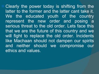 Clearly the power today is shifting from the latter to the former and the latter cant take it. We the educated youth of the country represent the new order and posing a serious threat to the old order. Lets face this that we are the future of this country and we will fight to replace the old order. Incidents like Machaan should not dampen our spirits and neither should we compromise our ethics and values. 