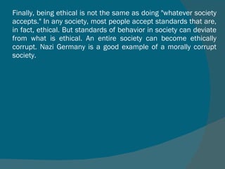 Finally, being ethical is not the same as doing "whatever society accepts." In any society, most people accept standards that are, in fact, ethical. But standards of behavior in society can deviate from what is ethical. An entire society can become ethically corrupt. Nazi Germany is a good example of a morally corrupt society. 