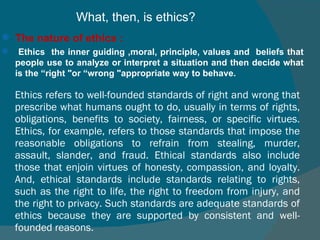 Ethics refers to well-founded standards of right and wrong that prescribe what humans ought to do, usually in terms of rights, obligations, benefits to society, fairness, or specific virtues. Ethics, for example, refers to those standards that impose the reasonable obligations to refrain from stealing, murder, assault, slander, and fraud. Ethical standards also include those that enjoin virtues of honesty, compassion, and loyalty. And, ethical standards include standards relating to rights, such as the right to life, the right to freedom from injury, and the right to privacy. Such standards are adequate standards of ethics because they are supported by consistent and well-founded reasons. What, then, is ethics?  The nature of ethics : Ethics   the inner guiding ,moral, principle, values and  beliefs that people use to analyze or interpret a situation and then decide what is the “right "or “wrong "appropriate way to behave.  