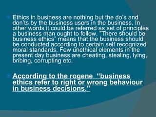 Ethics in business are nothing but the do’s and don’ts by the business users in the business. In other words it could be referred as set of principles a business man ought to follow. ”There should be business ethics” means that the business should be conducted according to certain self recognized moral standards. Few unethical elements in the present day business are cheating, stealing, lying, bribing, corrupting etc.  According to the rogene  “business ethics refer to right or wrong behaviour in business decisions.” 