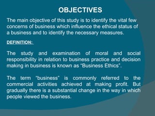 DEFINITION:  The study and examination of moral and social responsibility in relation to business practice and decision making in business is known as “Business Ethics”.  The term “business” is commonly referred to the commercial activities achieved at making profit. But gradually there is a substantial change in the way in which people viewed the business.  OBJECTIVES  The main objective of this study is to identify the vital few concerns of business which influence the ethical status of a business and to identify the necessary measures.  