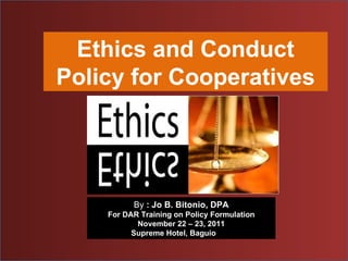 Ethics and Conduct Policy for Cooperatives By  : Jo B. Bitonio, DPA For DAR Training on Policy Formulation November 22 – 23, 2011 Supreme Hotel, Baguio  City 