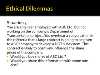 Situation 3
You are engineer employed with ABC Ltd. but not
working on the company’s Department of
Transportation project. You overhear a conversation in
the cafeteria that a large contract is going to be given
to ABC company to develop a DOT subsystem. This
contract is likely to positively influence the share
prices of the company.
 Would you buy shares of ABC Ltd.?
 Would you share this information with some one
  else?
 