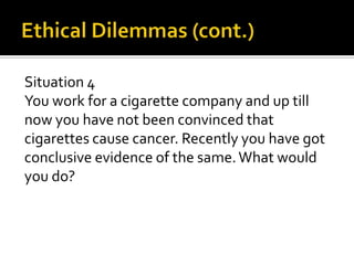 Situation 4
You work for a cigarette company and up till
now you have not been convinced that
cigarettes cause cancer. Recently you have got
conclusive evidence of the same. What would
you do?
 