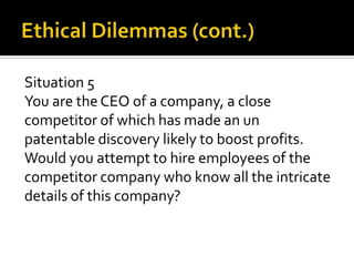 Situation 5
You are the CEO of a company, a close
competitor of which has made an un
patentable discovery likely to boost profits.
Would you attempt to hire employees of the
competitor company who know all the intricate
details of this company?
 