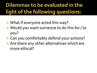    What if everyone acted this way?
   Would you want someone to do this for / to
    you?
   Can you comfortably defend your actions?
   Are there any other alternatives which are
    more ethical?
 