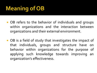    OB refers to the behavior of individuals and groups
    within organizations and the interaction between
    organizations and their external environment.

   OB is a field of study that investigates the impact of
    that individuals, groups and structure have on
    behavior within organizations for the purpose of
    applying such knowledge towards improving an
    organization’s effectiveness.
 
