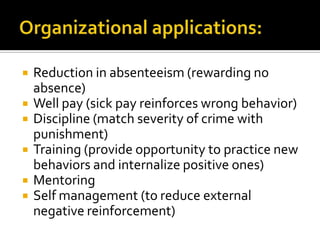    Reduction in absenteeism (rewarding no
    absence)
   Well pay (sick pay reinforces wrong behavior)
   Discipline (match severity of crime with
    punishment)
   Training (provide opportunity to practice new
    behaviors and internalize positive ones)
   Mentoring
   Self management (to reduce external
    negative reinforcement)
 