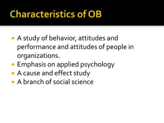    A study of behavior, attitudes and
    performance and attitudes of people in
    organizations.
   Emphasis on applied psychology
   A cause and effect study
   A branch of social science
 