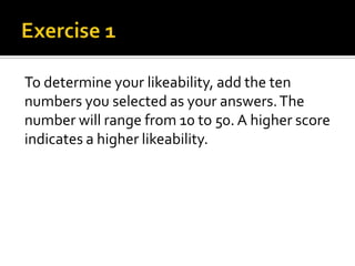 To determine your likeability, add the ten
numbers you selected as your answers. The
number will range from 10 to 50. A higher score
indicates a higher likeability.
 