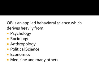 OB is an applied behavioral science which
derives heavily from:
 Psychology
 Sociology
 Anthropology
 Political Science
 Economics
 Medicine and many others
 