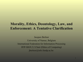 Morality, Ethics, Deontology, Law, and Enforcement: A Tentative Clarification Jacques Berleur University of Namur, Belgium International Federation for Information Processing IFIP-SIG9.2.2 Chair (Ethics of Computing) jberleur@info.fundp.ac.be  