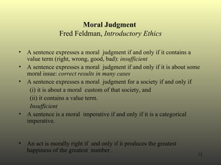 Moral Judgment  Fred Feldman,  Introductory Ethics A sentence expresses a moral  judgment if and only if it contains a value term (right, wrong, good, bad):  insufficient A sentence expresses a moral  judgment if and only if it is about some moral issue:  correct results in many cases A sentence expresses a moral  judgment for a society if and only if  (i) it is about a moral  custom of that society, and  (ii) it contains a value term. Insufficient A sentence is a moral  imperative if and only if it is a categorical imperative. An act is morally right if  and only if it produces the greatest happiness of the greatest  number . 